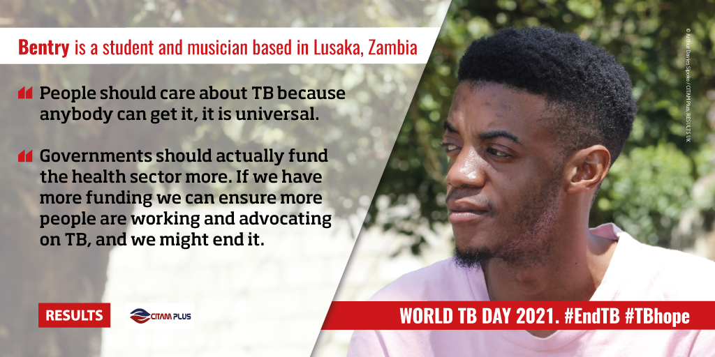 Right: Bentry is a student and musician based in Lusaka, Zambia. “People should care about TB because anybody can get it, it is universal.”  “Governments should actually fund the health sector more. If we have more funding we can ensure more people are working and advocating on TB, and we might end it” RESULTS logo and CITAM PLUS logo. Right: photo of Bentry. Text in banner: World TB Day 2021.  #EndTB #TBhope
