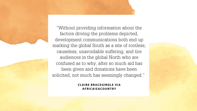 “Without providing information about the factors driving the problems depicted, development communications both end up marking the global South as a site of rootless, causeless, unavoidable suffering, and tire audiences in the global North who are confused as to why, after so much aid has been given and donations have been solicited, not much has seemingly changed.” Claire Bracegirdle via AfricaIsACountry