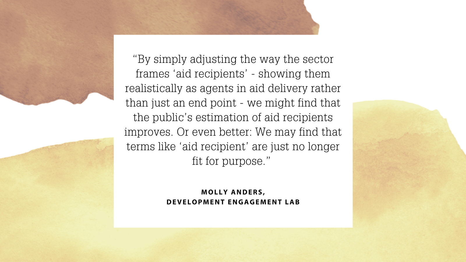 “By simply adjusting the way the sector frames ‘aid recipients’ - showing them realistically as agents in aid delivery rather than just an end point - we might find that the public’s estimation of aid recipients improves. Or even better: We may find that terms like ‘aid recipient’ are just no longer fit for purpose.” Molly Anders, Development Engagement Lab