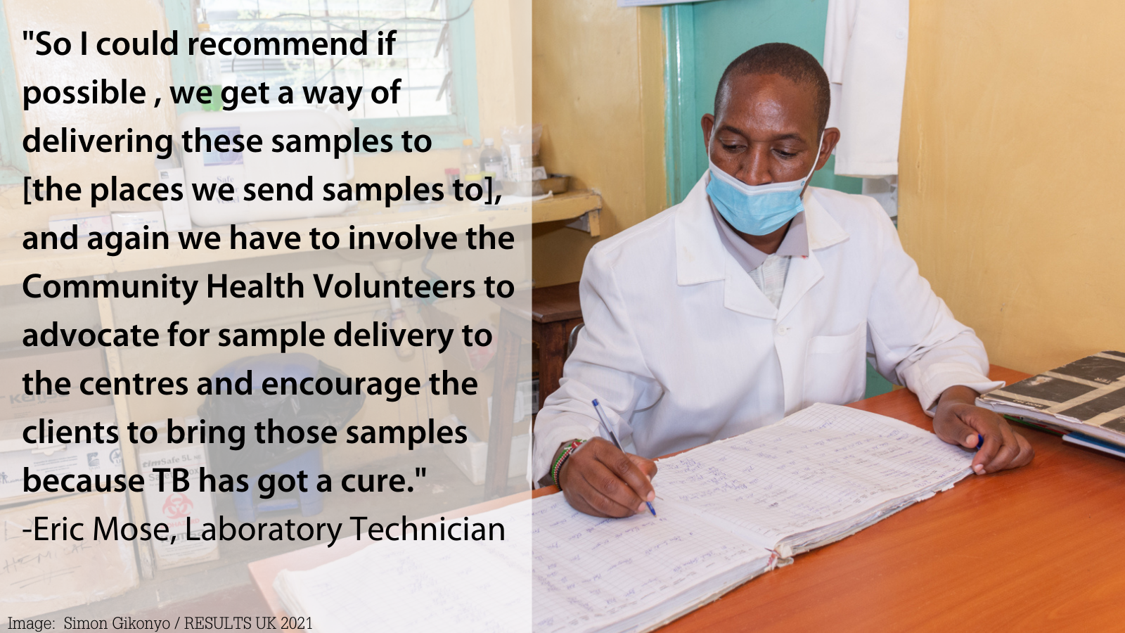 image of black man with a face mask on, sitting at desk writing, quote: "So I could recommend if possible , we get a way of delivering these samples to [the places we send samples to], and again we have to involve the Community Health Volunteers to advocate for sample delivery to the centres and encourage the clients to bring those samples because TB has got a cure." -Eric Mose