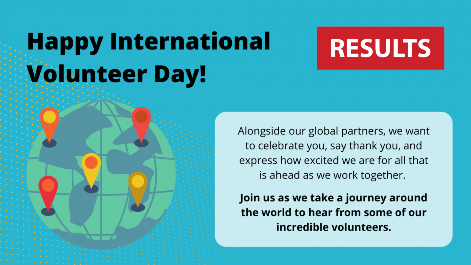 Happy International Volunteer Day! Alongside our local partners, we want to celebrate you, thank you, and express how excited we are for all that is ahead as we work together. Join us as we take a journey around the world to hear from some of our incredible volunteers. Top right: RESULTS logo, middle left: graphic of  a globe with some pin points on